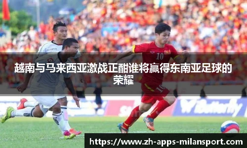 越南与马来西亚激战正酣谁将赢得东南亚足球的荣耀